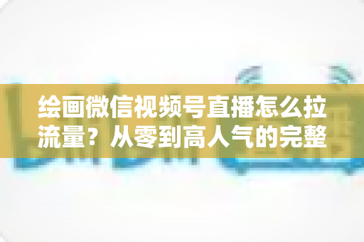绘画微信视频号直播怎么拉流量?从零到高人气的完整引流实战指南 绘画微信视频号直播怎么拉流量?从零到高人气的完整引流实战指南