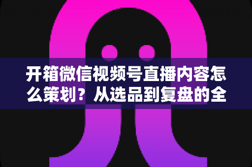 开箱微信视频号直播内容怎么策划？从选品到复盘的全流程实战指南