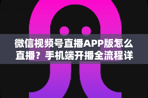 微信视频号直播APP版怎么直播？手机端开播全流程详解与实操指南