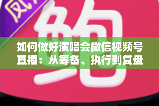如何做好演唱会微信视频号直播：从筹备、执行到复盘的全流程实战指南