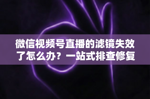 微信视频号直播的滤镜失效了怎么办？一站式排查修复与预防全攻略