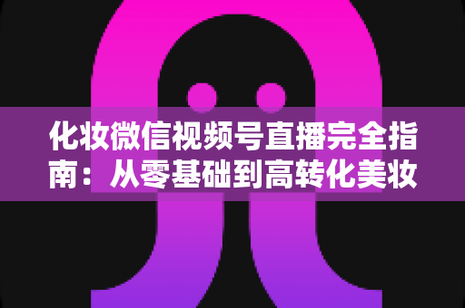 化妆微信视频号直播完全指南：从零基础到高转化美妆直播间的实战秘籍