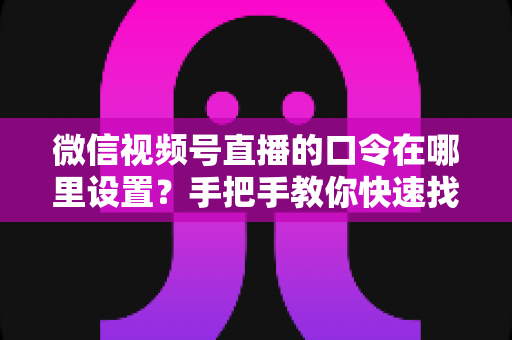 微信视频号直播的口令在哪里设置？手把手教你快速找到设置入口并玩转直播口令功能