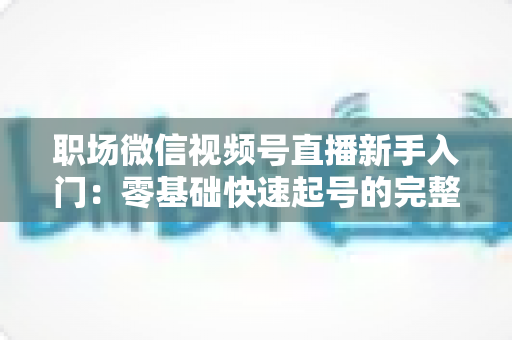 职场微信视频号直播新手入门:零基础快速起号的完整实战指南 职场微信视频号直播新手入门:零基础快速起号的完整实战指南