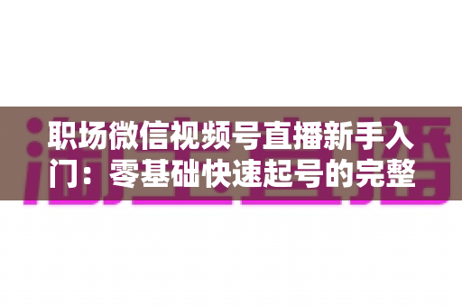 职场微信视频号直播新手入门:零基础快速起号的完整实战指南 职场微信视频号直播新手入门:零基础快速起号的完整实战指南