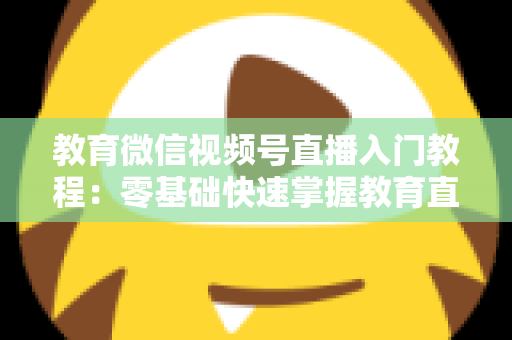 教育微信视频号直播入门教程:零基础快速掌握教育直播全流程的实战指南 教育微信视频号直播入门教程:零基础快速掌握教育直播全流程的实战指南