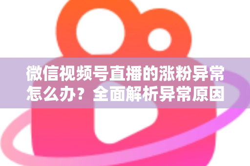 微信视频号直播的涨粉异常怎么办?全面解析异常原因与高效解决方案 微信视频号直播的涨粉异常怎么办?全面解析异常原因与高效解决方案