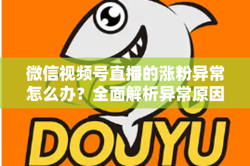 微信视频号直播的涨粉异常怎么办？全面解析异常原因与高效解决方案