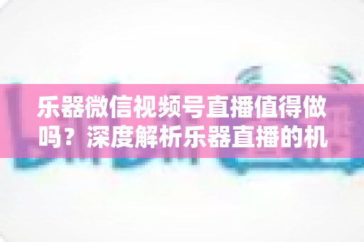 乐器微信视频号直播值得做吗?深度解析乐器直播的机遇、挑战与变现路径 乐器微信视频号直播值得做吗?深度解析乐器直播的机遇、挑战与变现路径