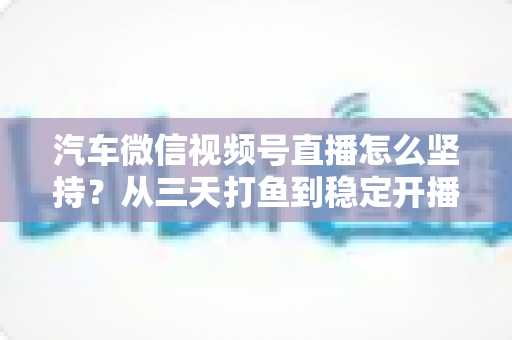 汽车微信视频号直播怎么坚持？从三天打鱼到稳定开播的实战指南