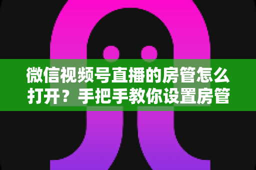 微信视频号直播的房管怎么打开?手把手教你设置房管,轻松管好直播间 微信视频号直播的房管怎么打开?手把手教你设置房管,轻松管好直播间
