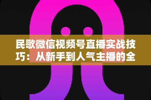 民歌微信视频号直播实战技巧:从新手到人气主播的全方位进阶指南 民歌微信视频号直播实战技巧:从新手到人气主播的全方位进阶指南