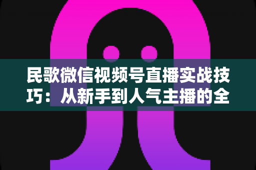 民歌微信视频号直播实战技巧:从新手到人气主播的全方位进阶指南 民歌微信视频号直播实战技巧:从新手到人气主播的全方位进阶指南