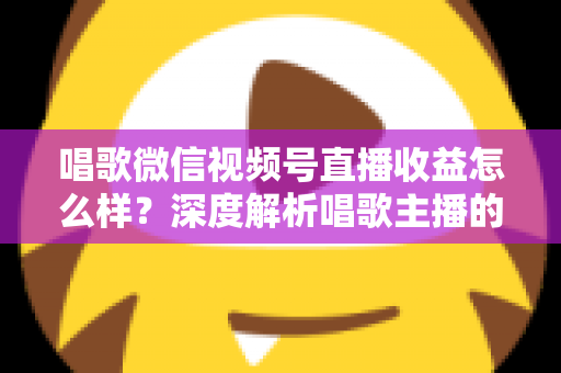 唱歌微信视频号直播收益怎么样?深度解析唱歌主播的真实收入水平与变现提升攻略 唱歌微信视频号直播收益怎么样?深度解析唱歌主播的真实收入水平与变现提升攻略