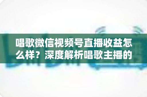 唱歌微信视频号直播收益怎么样?深度解析唱歌主播的真实收入水平与变现提升攻略 唱歌微信视频号直播收益怎么样?深度解析唱歌主播的真实收入水平与变现提升攻略