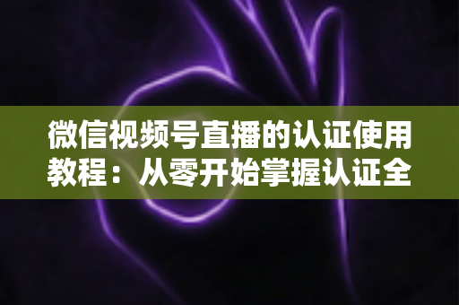 微信视频号直播的认证使用教程：从零开始掌握认证全流程，轻松开启直播之路