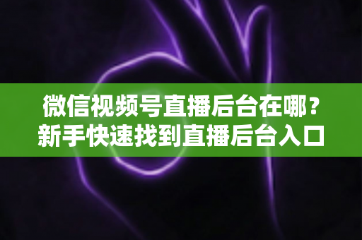 微信视频号直播后台在哪?新手快速找到直播后台入口与核心功能全攻略 微信视频号直播后台在哪?新手快速找到直播后台入口与核心功能全攻略