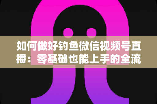 如何做好钓鱼微信视频号直播:零基础也能上手的全流程实战指南 如何做好钓鱼微信视频号直播:零基础也能上手的全流程实战指南