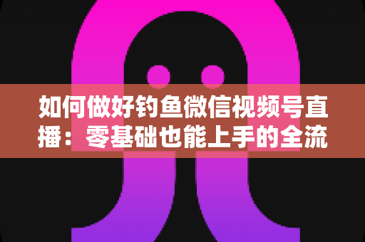 如何做好钓鱼微信视频号直播:零基础也能上手的全流程实战指南 如何做好钓鱼微信视频号直播:零基础也能上手的全流程实战指南