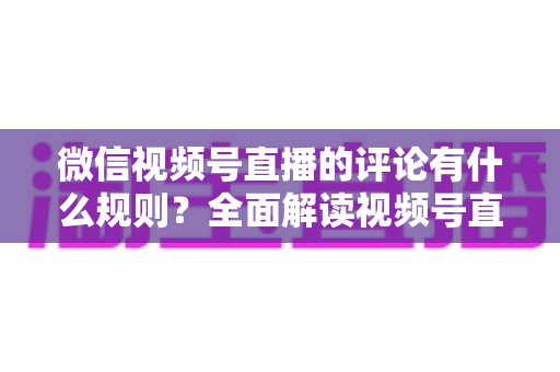 微信视频号直播的评论有什么规则?全面解读视频号直播评论规范与运营指南 微信视频号直播的评论有什么规则?全面解读视频号直播评论规范与运营指南