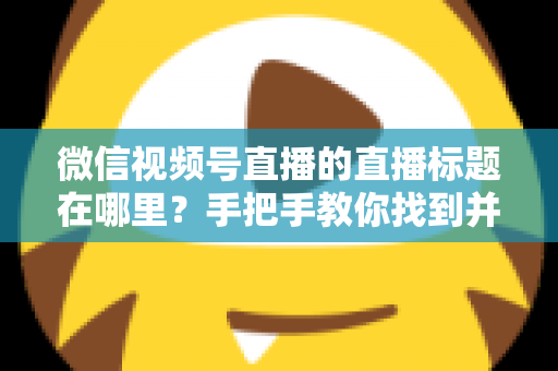 微信视频号直播的直播标题在哪里?手把手教你找到并设置直播标题的完整指南 微信视频号直播的直播标题在哪里?手把手教你找到并设置直播标题的完整指南