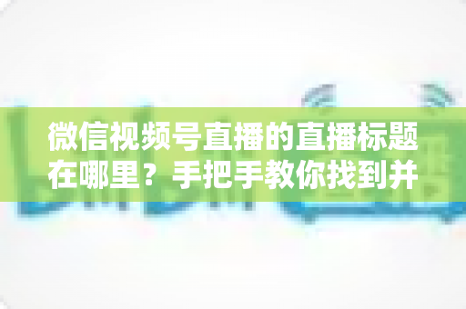 微信视频号直播的直播标题在哪里?手把手教你找到并设置直播标题的完整指南 微信视频号直播的直播标题在哪里?手把手教你找到并设置直播标题的完整指南