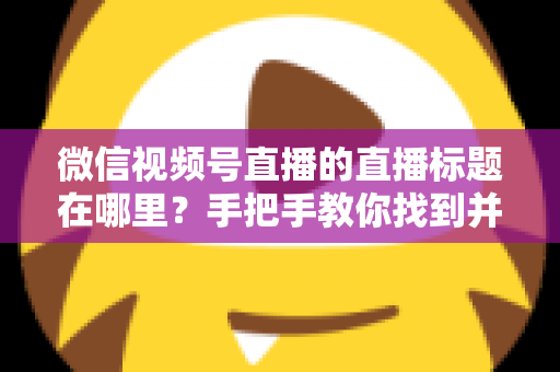 微信视频号直播的直播标题在哪里?手把手教你找到并设置直播标题的完整指南 微信视频号直播的直播标题在哪里?手把手教你找到并设置直播标题的完整指南