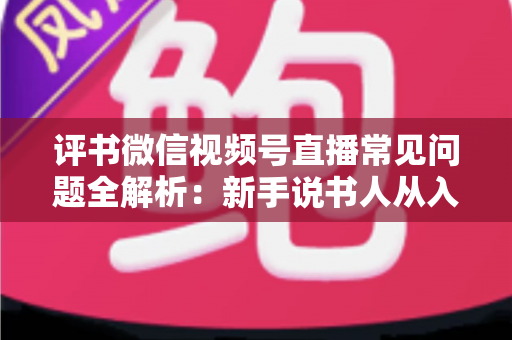 评书微信视频号直播常见问题全解析：新手说书人从入门到精通的实用指南