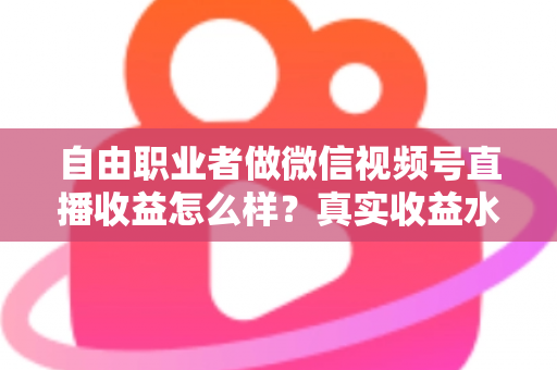 自由职业者做微信视频号直播收益怎么样？真实收益水平、变现方式与实战建议全解析