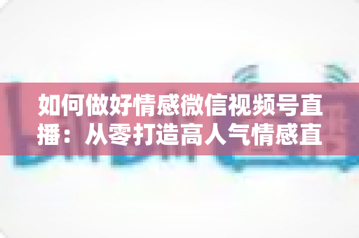 如何做好情感微信视频号直播:从零打造高人气情感直播间的全流程实战指南 如何做好情感微信视频号直播:从零打造高人气情感直播间的全流程实战指南