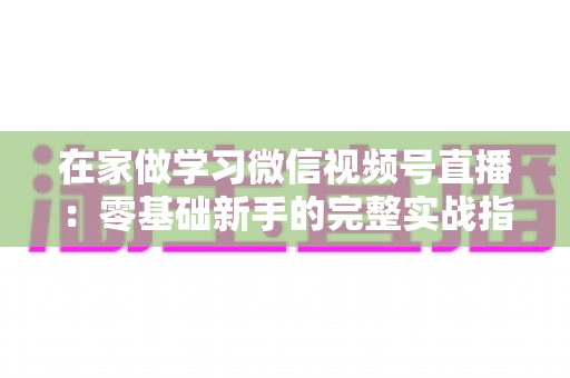 在家做学习微信视频号直播：零基础新手的完整实战指南
