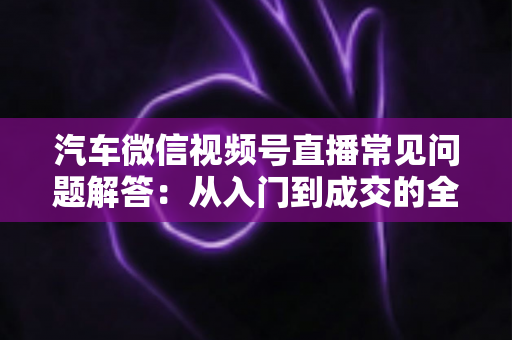 汽车微信视频号直播常见问题解答:从入门到成交的全流程实战指南 汽车微信视频号直播常见问题解答:从入门到成交的全流程实战指南
