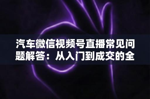 汽车微信视频号直播常见问题解答：从入门到成交的全流程实战指南