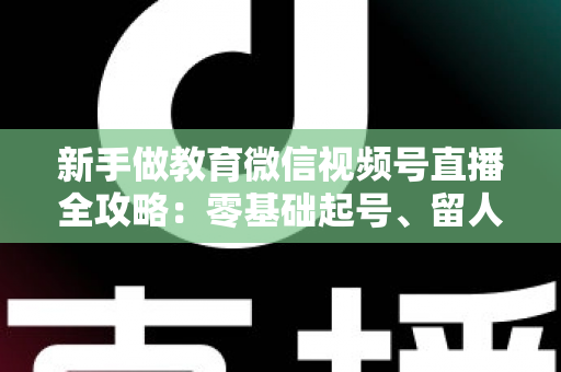 新手做教育微信视频号直播全攻略:零基础起号、留人、变现的完整实战指南 新手做教育微信视频号直播全攻略:零基础起号、留人、变现的完整实战指南