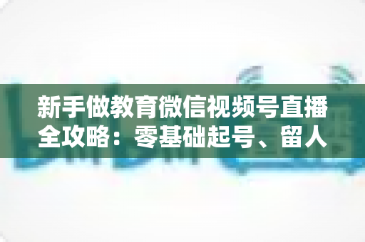 新手做教育微信视频号直播全攻略:零基础起号、留人、变现的完整实战指南 新手做教育微信视频号直播全攻略:零基础起号、留人、变现的完整实战指南