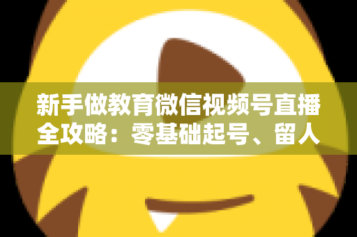 新手做教育微信视频号直播全攻略:零基础起号、留人、变现的完整实战指南 新手做教育微信视频号直播全攻略:零基础起号、留人、变现的完整实战指南