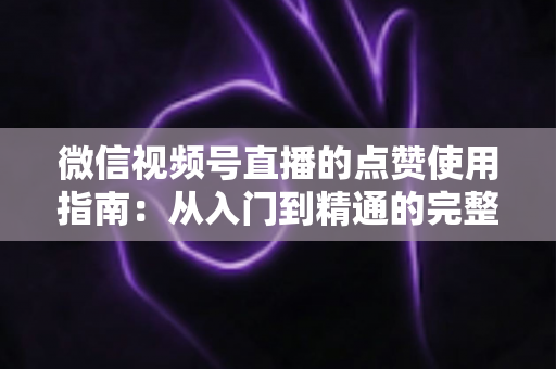 微信视频号直播的点赞使用指南：从入门到精通的完整教程