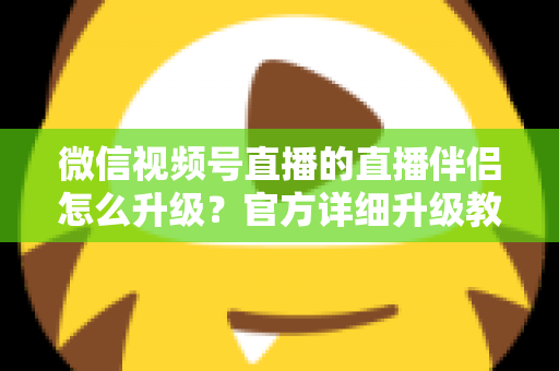 微信视频号直播的直播伴侣怎么升级？官方详细升级教程与常见问题全解析