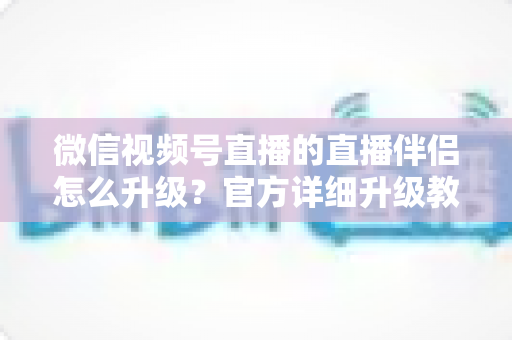 微信视频号直播的直播伴侣怎么升级？官方详细升级教程与常见问题全解析