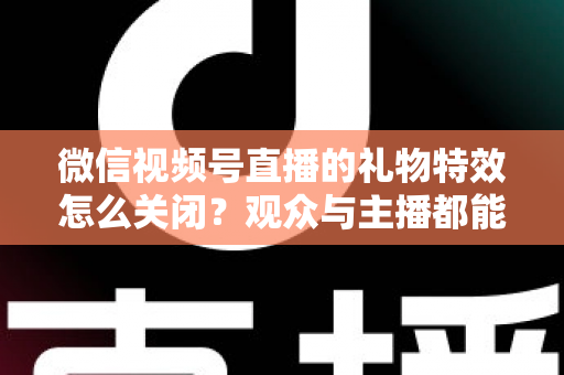 微信视频号直播的礼物特效怎么关闭？观众与主播都能用的特效屏蔽完整攻略