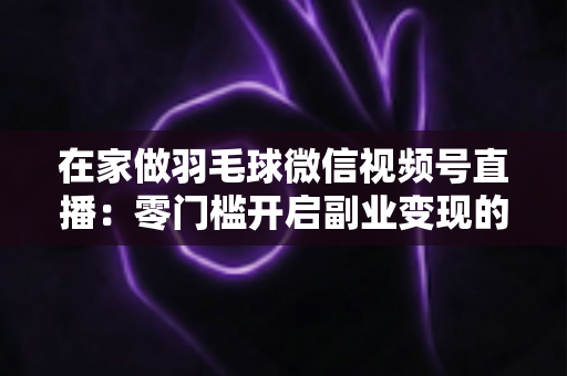 在家做羽毛球微信视频号直播:零门槛开启副业变现的实战全攻略 在家做羽毛球微信视频号直播:零门槛开启副业变现的实战全攻略