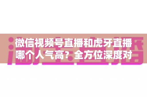 微信视频号直播和虎牙直播哪个人气高？全方位深度对比分析与选择指南