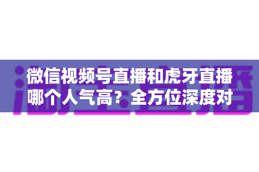微信视频号直播和虎牙直播哪个人气高？全方位深度对比分析与选择指南