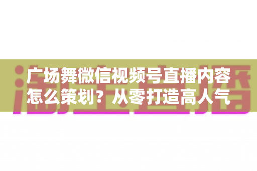 广场舞微信视频号直播内容怎么策划?从零打造高人气广场舞直播间的完整指南 广场舞微信视频号直播内容怎么策划?从零打造高人气广场舞直播间的完整指南
