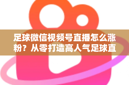 足球微信视频号直播怎么涨粉?从零打造高人气足球直播间的实战运营指南 足球微信视频号直播怎么涨粉?从零打造高人气足球直播间的实战运营指南