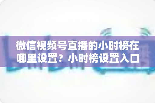 微信视频号直播的小时榜在哪里设置?小时榜设置入口、排名规则与上榜技巧全解析 微信视频号直播的小时榜在哪里设置?小时榜设置入口、排名规则与上榜技巧全解析