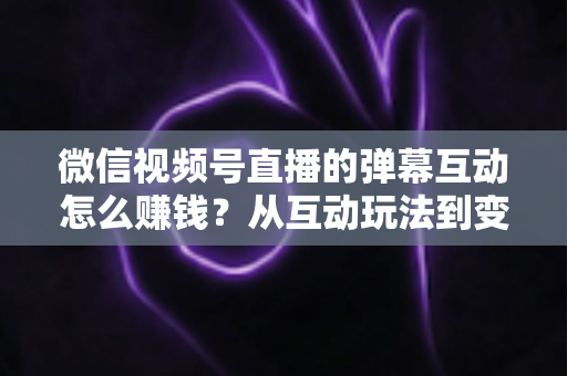 微信视频号直播的弹幕互动怎么赚钱？从互动玩法到变现路径的完整实操指南