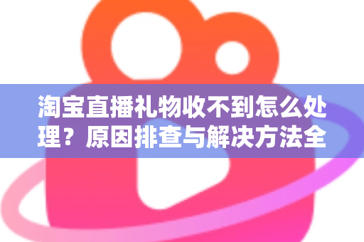 淘宝直播礼物收不到怎么处理?原因排查与解决方法全攻略 淘宝直播礼物收不到怎么处理?原因排查与解决方法全攻略