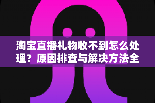 淘宝直播礼物收不到怎么处理？原因排查与解决方法全攻略
