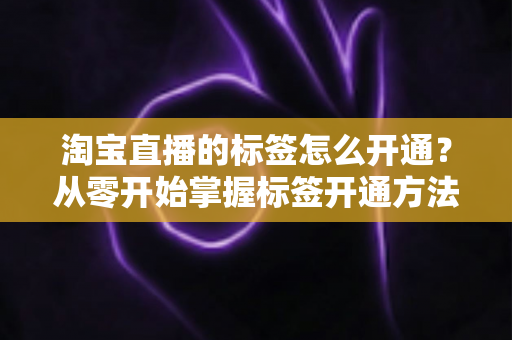 淘宝直播的标签怎么开通？从零开始掌握标签开通方法与流量提升秘籍